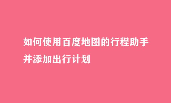 如何使用百度地图的行程助手并添加出行计划
