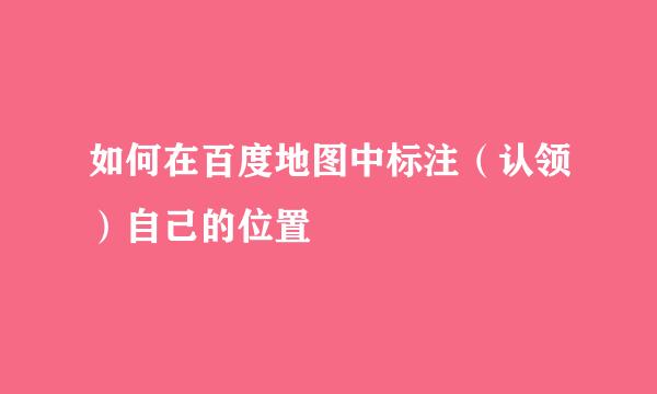 如何在百度地图中标注（认领）自己的位置