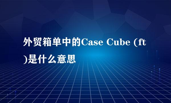外贸箱单中的Case Cube (ft)是什么意思