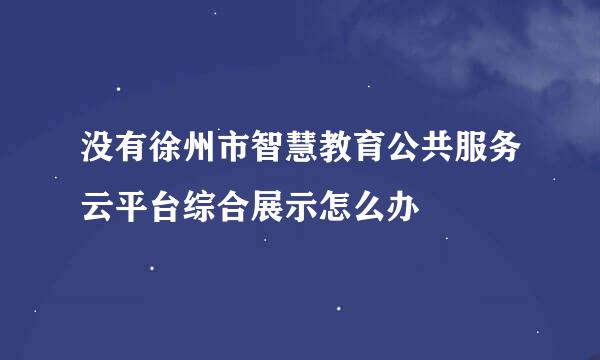 没有徐州市智慧教育公共服务云平台综合展示怎么办