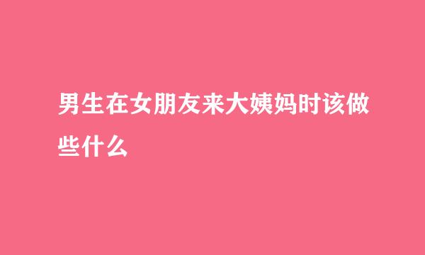 男生在女朋友来大姨妈时该做些什么