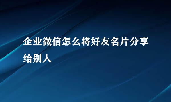 企业微信怎么将好友名片分享给别人