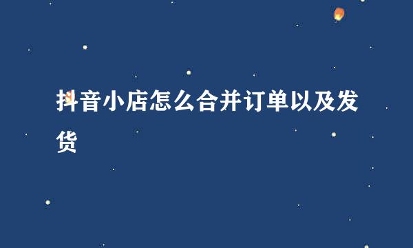 抖音小店怎么合并订单以及发货