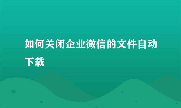 如何关闭企业微信的文件自动下载