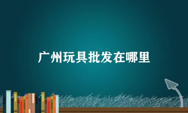 广州玩具批发在哪里