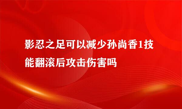 影忍之足可以减少孙尚香1技能翻滚后攻击伤害吗