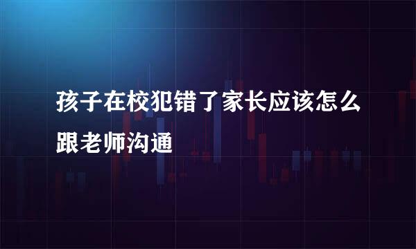 孩子在校犯错了家长应该怎么跟老师沟通
