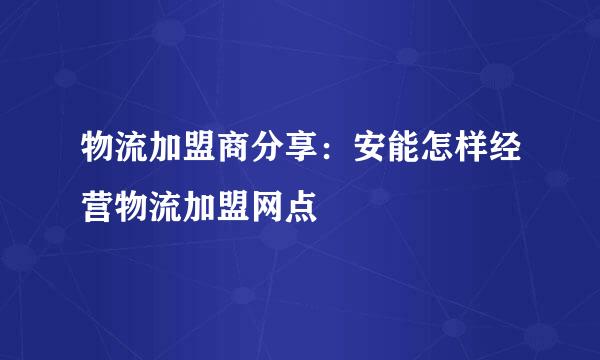 物流加盟商分享：安能怎样经营物流加盟网点