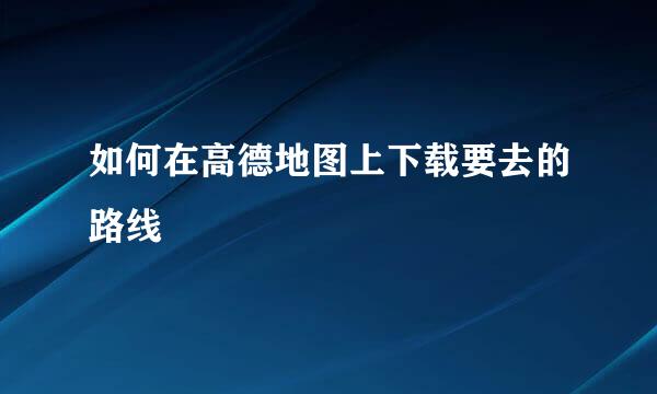 如何在高德地图上下载要去的路线