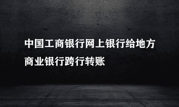 中国工商银行网上银行给地方商业银行跨行转账