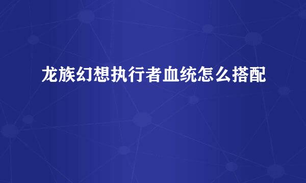 龙族幻想执行者血统怎么搭配