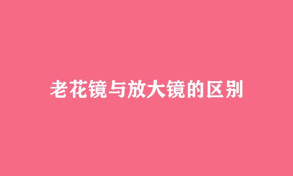 老花镜与放大镜的区别