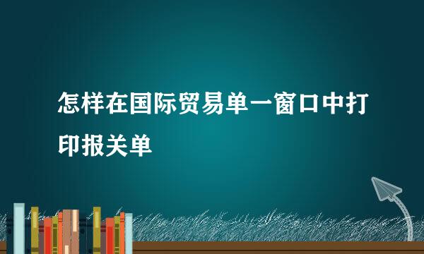 怎样在国际贸易单一窗口中打印报关单