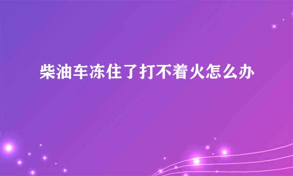 柴油车冻住了打不着火怎么办