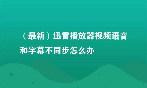 （最新）迅雷播放器视频语音和字幕不同步怎么办