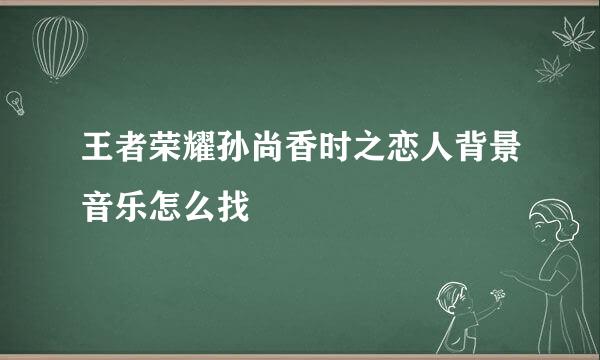 王者荣耀孙尚香时之恋人背景音乐怎么找