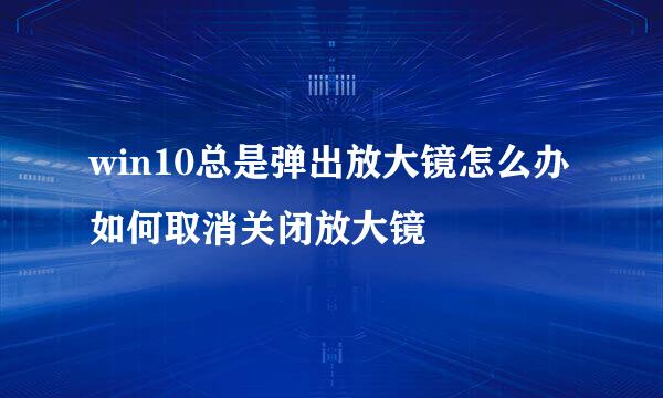 win10总是弹出放大镜怎么办 如何取消关闭放大镜