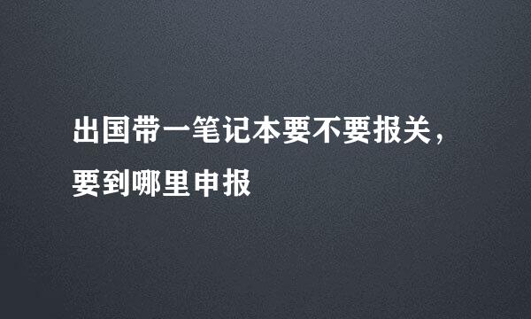 出国带一笔记本要不要报关，要到哪里申报