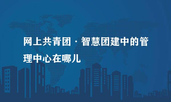 网上共青团·智慧团建中的管理中心在哪儿