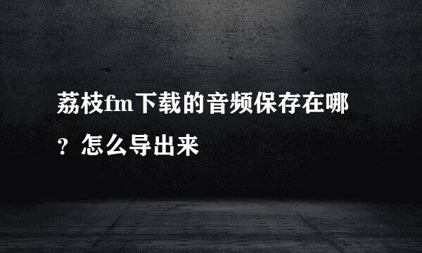 荔枝fm下载的音频保存在哪？怎么导出来