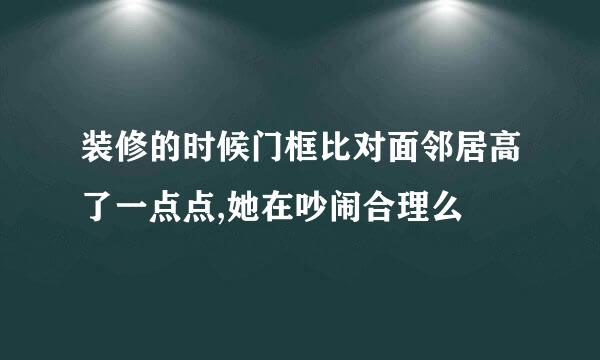 装修的时候门框比对面邻居高了一点点,她在吵闹合理么