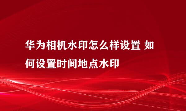 华为相机水印怎么样设置 如何设置时间地点水印