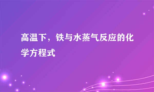 高温下，铁与水蒸气反应的化学方程式