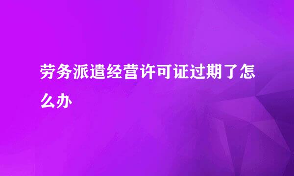 劳务派遣经营许可证过期了怎么办