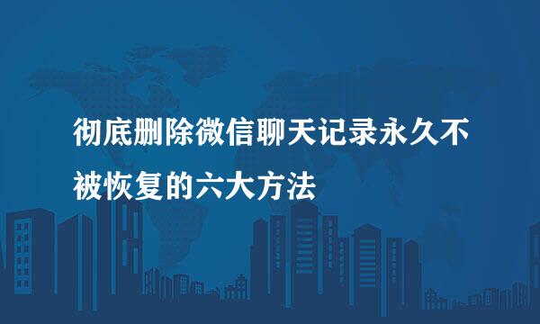 彻底删除微信聊天记录永久不被恢复的六大方法