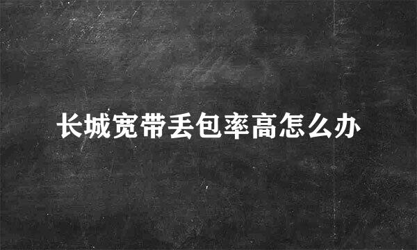 长城宽带丢包率高怎么办