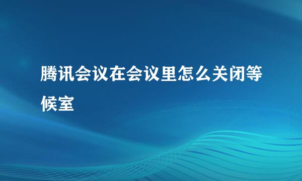 腾讯会议在会议里怎么关闭等候室