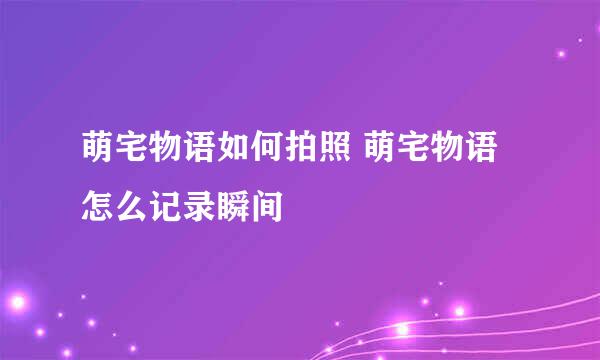 萌宅物语如何拍照 萌宅物语怎么记录瞬间