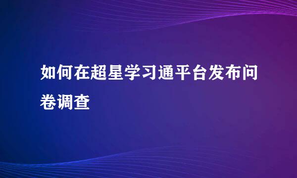 如何在超星学习通平台发布问卷调查