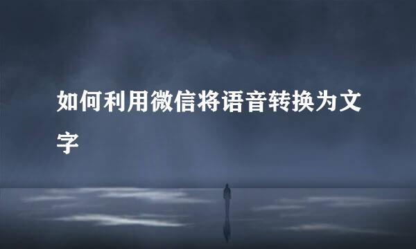 如何利用微信将语音转换为文字