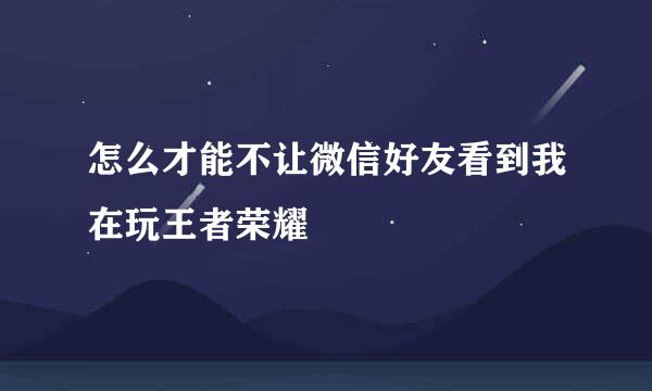 怎么才能不让微信好友看到我在玩王者荣耀