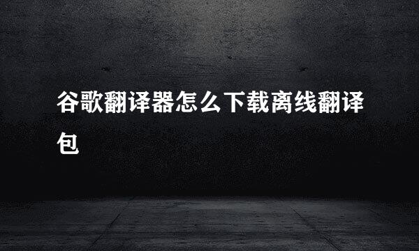 谷歌翻译器怎么下载离线翻译包
