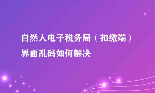 自然人电子税务局（扣缴端）界面乱码如何解决