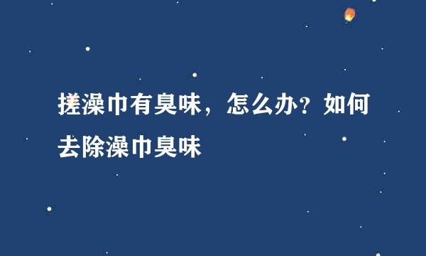 搓澡巾有臭味，怎么办？如何去除澡巾臭味