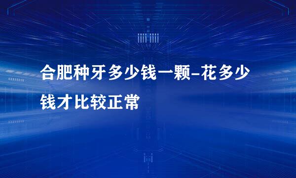 合肥种牙多少钱一颗-花多少钱才比较正常