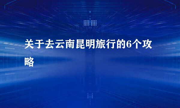 关于去云南昆明旅行的6个攻略