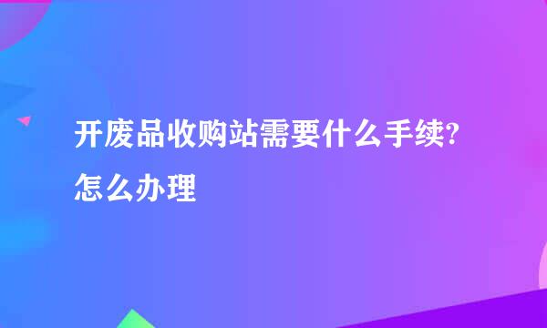 开废品收购站需要什么手续?怎么办理