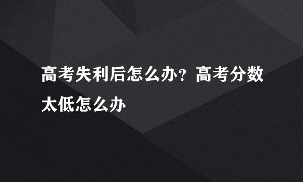 高考失利后怎么办？高考分数太低怎么办