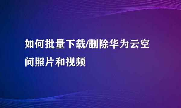 如何批量下载/删除华为云空间照片和视频
