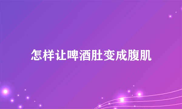 怎样让啤酒肚变成腹肌