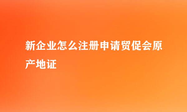 新企业怎么注册申请贸促会原产地证