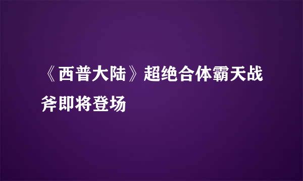 《西普大陆》超绝合体霸天战斧即将登场
