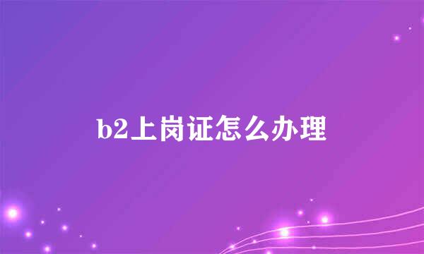 b2上岗证怎么办理