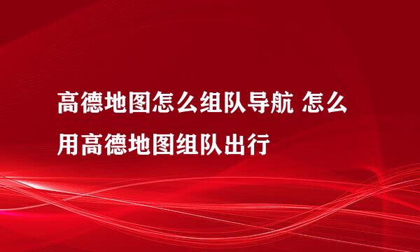 高德地图怎么组队导航 怎么用高德地图组队出行