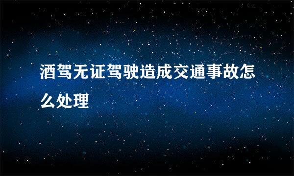 酒驾无证驾驶造成交通事故怎么处理