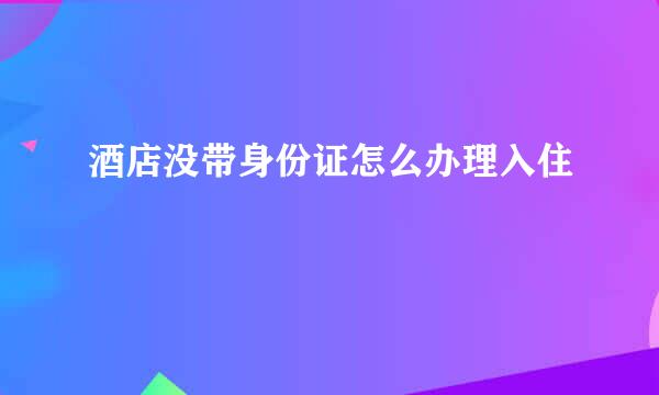 酒店没带身份证怎么办理入住